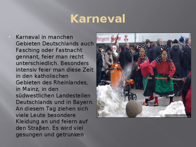 Karneval Karneval in manchen Gebieten Deutschlands auch Fasching oder Fastnacht gennant, feier man recht unterschiedlich. Besonders intensiv feier man diese Zeit in den katholischen Gebieten des Rheinlandes, in Mainz, in den südwestlichen Landesteilen Deutschlands und in Bayern. An diesem Tag ziehen sich viele Leute besondere Kleidung an und feiern auf den Straβen. Es wird viel gesungen und getrunken . 