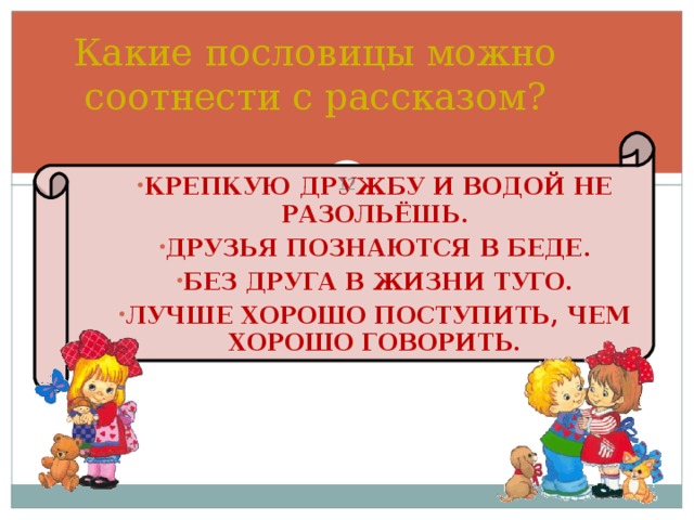 Какие пословицы можно соотнести с рассказом?  КРЕПКУЮ ДРУЖБУ И ВОДОЙ НЕ РАЗОЛЬЁШЬ. ДРУЗЬЯ ПОЗНАЮТСЯ В БЕДЕ. БЕЗ ДРУГА В ЖИЗНИ ТУГО. ЛУЧШЕ ХОРОШО ПОСТУПИТЬ, ЧЕМ ХОРОШО ГОВОРИТЬ. Обобщение изученного. Работа с пословицами.  
