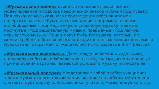  «Музыкальная линия»   строится на основе графического моделирования и подбора графических знаков и линий под музыку. Под звучание музыкального произведения ребенок должен начертить на листе бумаги разные линии: например, плавные, волнообразные - под медленную и спокойную музыку; прямые, изогнутые - под решительную музыку; прерывные - под легкую, отрывистую музыку. Линии могут быть того цвета, который, по мнению ребенка, больше всего подходит к настроению исполняемого музыкального фрагмента, желательно использовать в 3 и 4 классах. «Музыкальная живопись».   Дети,   глядя на картину художника, анализируя событие, изображенное на ней, краски, использованные при написании картины, пытаются услышать музыку и описать ее. «Музыкальный портрет»  представляет собой подбор учащимися такого музыкального произведения, которое в наибольшей степени соответствует образу одноклассника, учителя, мамы, дедушки и т.д. 