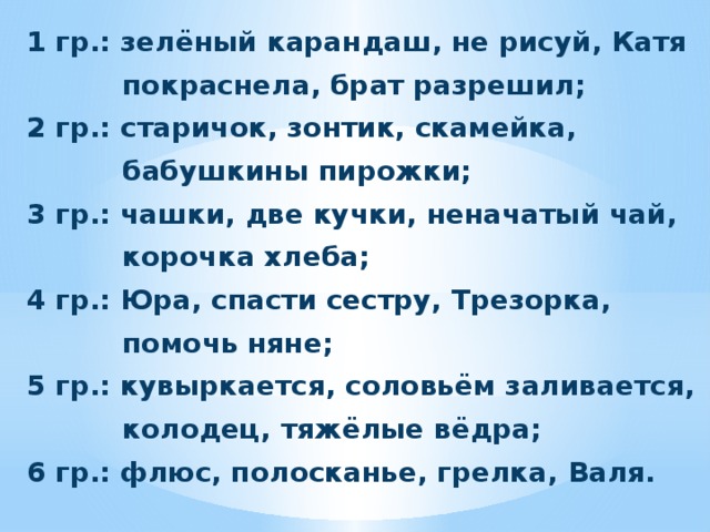 1 гр.: зелёный карандаш, не рисуй, Катя  покраснела, брат разрешил; 2 гр.: старичок, зонтик, скамейка,  бабушкины пирожки; 3 гр.: чашки, две кучки, неначатый чай,  корочка хлеба; 4 гр.: Юра, спасти сестру, Трезорка,  помочь няне; 5 гр.: кувыркается, соловьём заливается,  колодец, тяжёлые вёдра; 6 гр.: флюс, полосканье, грелка, Валя. 