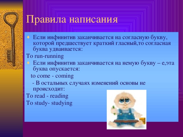 Правила написания Если инфинитив заканчивается на согласную букву, которой предшествует краткий гласный,то согласная буква удваивается: To run-running Если инфинитив заканчивается на немую букву – е,эта буква опускается:  to come - coming  - В остальных случаях изменений основы не происходит: To read - reading To study- studying  