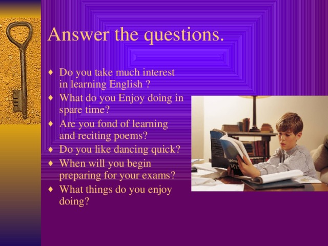 Answer the questions. Do you take much interest in learning English ? What do you Enjoy doing in spare time? Are you fond of learning and reciting poems? Do you like dancing quick? When will you begin preparing for your exams? What things do you enjoy doing?  