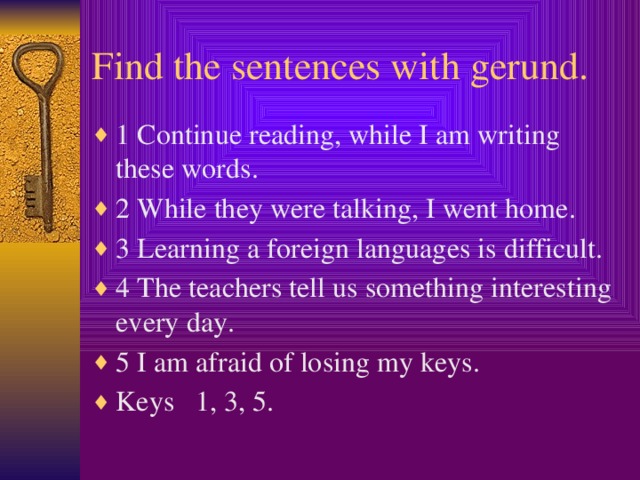 Find the sentences with gerund. 1 Continue reading, while I am writing these words. 2 While they were talking, I went home. 3 Learning a foreign languages is difficult. 4 The teachers tell us something interesting every day. 5 I am afraid of losing my keys. Keys 1, 3, 5.  