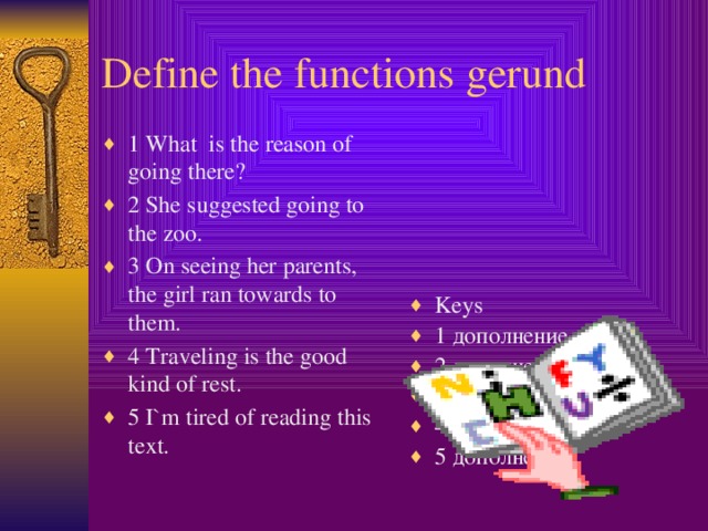 Define the functions gerund 1 What is the reason of going there? 2 She suggested going to the zoo. 3 On seeing her parents, the girl ran towards to them. 4 Traveling is the good kind of rest. 5 I`m tired of reading this text. Keys 1 дополнение 2 дополнение 3 обстоятельство 4 подлежащее 5 дополнение  