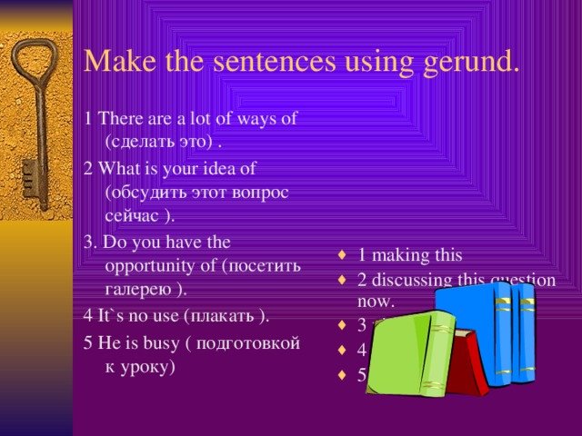 Make the sentences using gerund. 1 There are a lot of ways of (сделать это) . 1 making this 2 discussing this question now. 3 visiting gallery. 4 crying 5 preparing homework 2 What is your idea of (обсудить этот вопрос сейчас ). 3. Do you have the opportunity of (посетить галерею ). 4 It`s no use (плакать ). 5 He is busy ( подготовкой к уроку)  