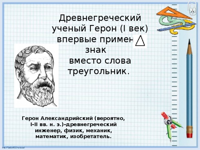 Древнегреческий ученый Герон (I век)  впервые применил знак    вместо слова треугольник. Герон Александрийский (вероятно, I-II вв. н. э.)-древнегреческий инженер, физик, механик, математик, изобретатель.