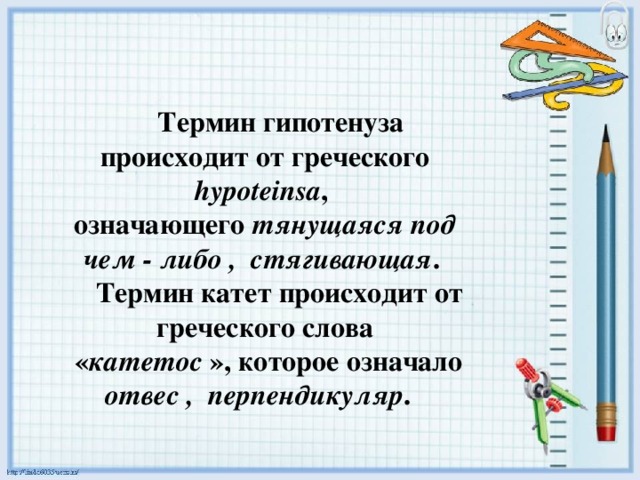 Термин гипотенуза происходит от греческого hypoteinsa , означающего тянущаяся под чем - либо , стягивающая .  Термин катет происходит от греческого слова  « катетос », которое означало отвес , перпендикуляр .