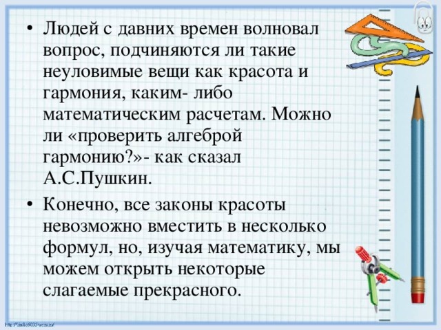 Людей с давних времен волновал вопрос, подчиняются ли такие неуловимые вещи как красота и гармония, каким- либо математическим расчетам. Можно ли «проверить алгеброй гармонию?»- как сказал А.С.Пушкин. Конечно, все законы красоты невозможно вместить в несколько формул, но, изучая математику, мы можем открыть некоторые слагаемые прекрасного.