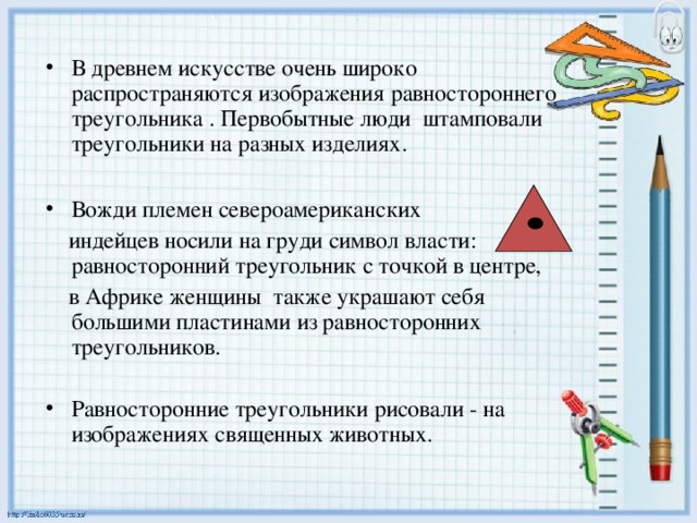 В древнем искусстве очень широко распространяются изображения равностороннего треугольника . Первобытные люди штамповали треугольники на разных изделиях.  Вожди племен североамериканских  индейцев носили на груди символ власти: равносторонний треугольник с точкой в центре,  в Африке женщины также украшают себя большими пластинами из равносторонних треугольников. Равносторонние треугольники рисовали - на изображениях священных животных.