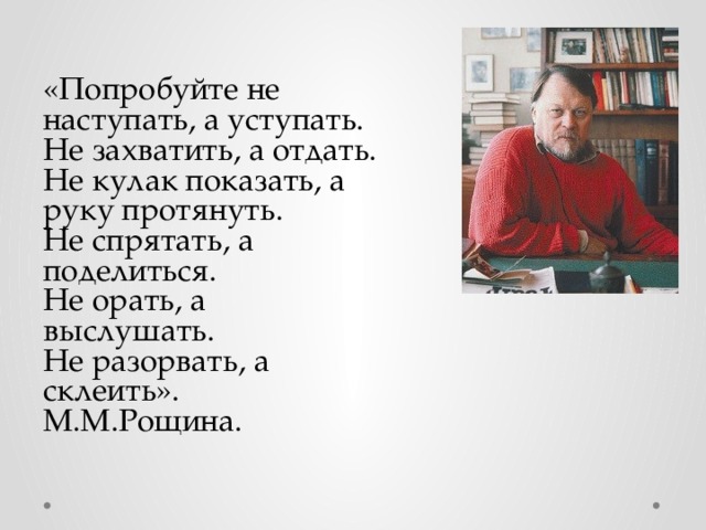 «Попробуйте не наступать, а уступать. Не захватить, а отдать. Не кулак показать, а руку протянуть. Не спрятать, а поделиться. Не орать, а выслушать. Не разорвать, а склеить». М.М.Рощина.