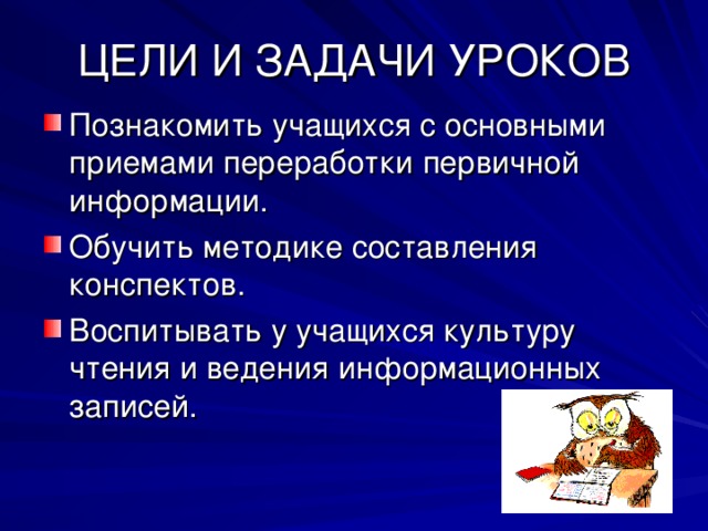 ЦЕЛИ И ЗАДАЧИ УРОКОВ Познакомить учащихся с основными приемами переработки первичной информации. Обучить методике составления конспектов. Воспитывать у учащихся культуру чтения и ведения информационных записей. 