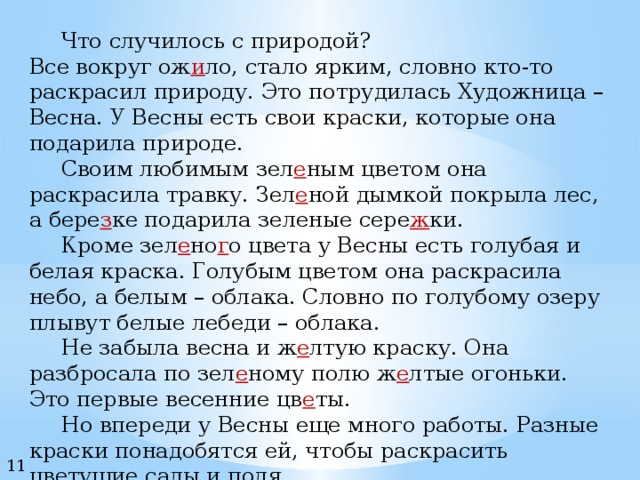   Что случилось с природой? Все вокруг ож и ло, стало ярким, словно кто-то раскрасил природу. Это потрудилась Художница – Весна. У Весны есть свои краски, которые она подарила природе.  Своим любимым зел е ным цветом она раскрасила травку. Зел е ной  дымкой покрыла лес, а бере з ке подарила зеленые сере ж ки.   Кроме зел е но г о цвета у Весны есть голубая и белая краска. Голубым цветом она раскрасила небо, а белым – облака. Словно по голубому озеру плывут белые лебеди – облака.   Не забыла весна и ж е лтую краску. Она разбросала по зел е ному полю ж е лтые огоньки. Это первые весенние цв е ты.   Но впереди у Весны еще много работы. Разные краски понадобятся ей, чтобы раскрасить цветущие сады и поля. 11 