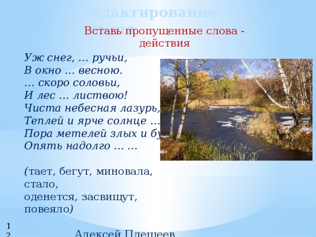 Редактирование текста Вставь пропущенные слова - действия Уж снег, … ручьи, В окно … весною. … скоро соловьи, И лес … листвою! Чиста небесная лазурь, Теплей и ярче солнце …, Пора метелей злых и бурь Опять надолго … ...  ( тает, бегут, миновала, стало, оденется, засвищут, повеяло )  Алексей Плещеев 12 