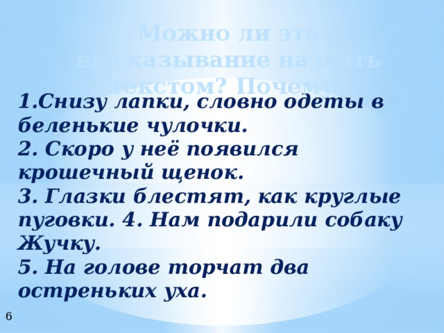 Можно ли это высказывание назвать текстом? Почему? 1.Снизу лапки, словно одеты в беленькие чулочки. 2. Скоро у неё появился крошечный щенок. 3. Глазки блестят, как круглые пуговки. 4. Нам подарили собаку Жучку. 5. На голове торчат два остреньких уха. 6 
