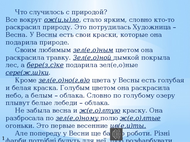   Что случилось с природой? Все вокруг ож(и,ы)ло , стало ярким, словно кто-то раскрасил природу. Это потрудилась Художница – Весна. У Весны есть свои краски, которые она подарила природе.   Своим любимым зел(е,о)ным цветом она раскрасила травку. Зел(е,о)ной дымкой покрыла лес, а бере(з,с)ке подарила зел(е,о)ные сере(ж,ш)ки .   Кроме зел(е,о)но(г,в)о цвета у Весны есть голубая и белая краска. Голубым цветом она раскрасила небо, а белым – облака. Словно по голубому озеру плывут белые лебеди – облака.   Не забыла весна и ж(е,о)лтую краску. Она разбросала по зел(е,о)ному полю ж(е,о)лтые огоньки. Это первые весенние цв(е,и)ты.   Але попереду у Весни ще багато роботи. Різні фарби потрібні будуть для неї, щоб розфарбувати квітучі садки та поля. 10 