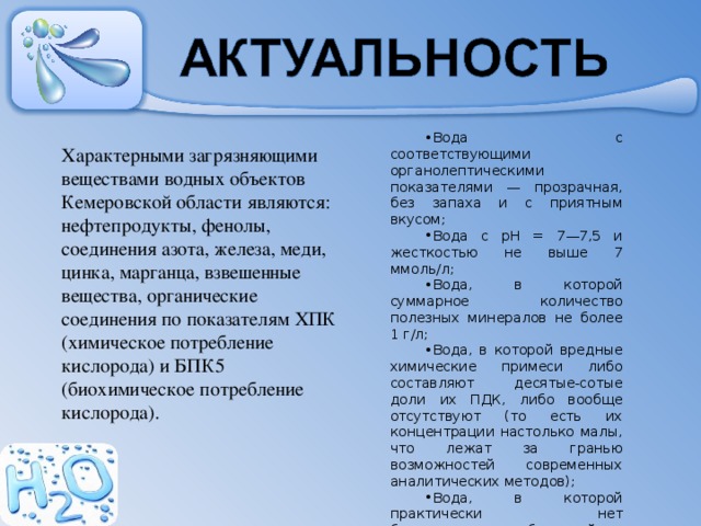 Вода с соответствующими органолептическими показателями — прозрачная, без запаха и с приятным вкусом; Вода с рН = 7—7,5 и жесткостью не выше 7 ммоль/л; Вода, в которой суммарное количество полезных минералов не более 1 г/л; Вода, в которой вредные химические примеси либо составляют десятые-сотые доли их ПДК, либо вообще отсутствуют (то есть их концентрации настолько малы, что лежат за гранью возможностей современных аналити­ческих методов); Вода, в которой практически нет болезнетворных бактерий и вирусов. Характерными загрязняющими веществами водных объектов Кемеровской области являются: нефтепродукты, фенолы, соединения азота, железа, меди, цинка, марганца, взвешенные вещества, органические соединения по показателям ХПК (химическое потребление кислорода) и БПК5 (биохимическое потребление кислорода). 