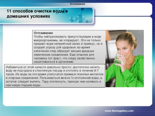 Отстаивание Отстаивание 11 способов очистки воды в домашних условиях   Отстаивание Чтобы нейтрализовать присутствующие в воде микроорганизмы, ее хлорируют. Это не только придает воде неприятный запах и привкус, но и создает угрозу для здоровья: во время кипячения хлор образует весьма вредные химические соединения. Еще опаснее для человека тот факт, что хлору свойственно накапливаться в организме. Избавиться от этой напасти довольно просто: достаточно налить воду из-под крана в стеклянную посуду и отстоять в течение 6-7 часов. Из воды за это время улетучатся примеси тяжелых металлов и хлорные соединения. Пользоваться можно ¾ отстоянной воды, а остаток следует вылить. Тару ополоснуть, прежде чем наливать в нее новую порцию воды. www.themegallery.com 