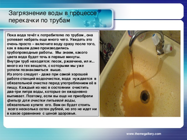 Загрязнение воды в процессе перекачки по трубам   Пока вода течёт к потребителю по трубам , она успевает набрать еще много чего. Увидеть это очень просто – включите воду сразу после того, как в вашем доме производились трубопроводные работы.  Мы знаем, какого цвета вода будет течь в первые минуты. Внутри труб находятся: песок, ржавчина, ил и... много из тех веществ, с которыми мы уже успели познакомиться  выше. Из этого следует - даже при самой хорошей работе станций водоочистки, вода  нуждается  в обязательной очистке перед употреблением её в пищу. Каждый из нас в состоянии  очистить два-три литра воды, которые он ежедневно выпивает. Поэтому, если вы еще не приобрели  фильтр для очистки питьевой воды , обязательно купите  его. Вам он будет стоить  всего несколько сотен рублей, но это не идет ни в какое сравнение  с ценой здоровья. www.themegallery.com 