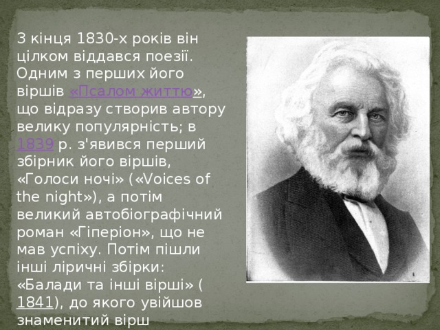 З кінця 1830-х років він цілком віддався поезії. Одним з перших його віршів «Псалом життю » , що відразу створив автору велику популярність; в 1839  р. з'явився перший збірник його віршів, «Голоси ночі» («Voices of the night»), а потім великий автобіографічний роман «Гіперіон», що не мав успіху. Потім пішли інші ліричні збірки: «Балади та інші вірші» ( 1841 ), до якого увійшов знаменитий вірш «Excelsior», «Poems on slavery» ( 1842 ) та інші. 
