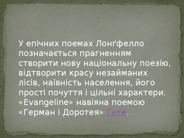 У епічних поемах Лонґфелло позначається прагненням створити нову національну поезію, відтворити красу незайманих лісів, наївність населення, його прості почуття і цільні характери. «Evangeline» навіяна поемою «Герман і Доротея» Ґете . 