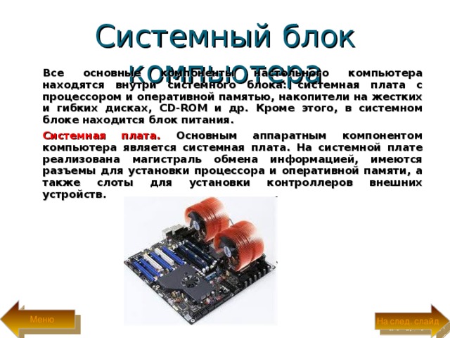 Системный блок компьютера  Все основные компоненты настольного компьютера находятся внутри системного блока: системная плата с процессором и оперативной памятью, накопители на жестких и гибких дисках, CD-ROM и др. Кроме этого, в системном блоке находится блок питания.  Системная плата. Основным аппаратным компонентом компьютера является системная плата. На системной плате реализована магистраль обмена информацией, имеются разъемы для установки процессора и оперативной памяти, а также слоты для установки контроллеров внешних устройств.  Меню На след. слайд 