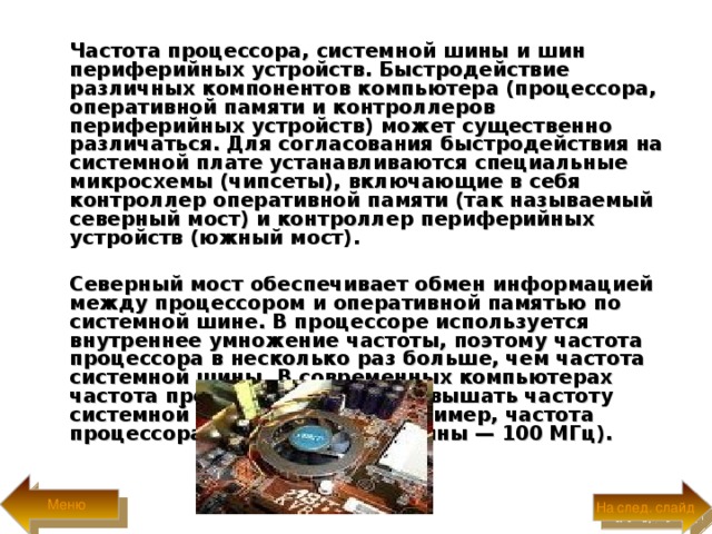  Частота процессора, системной шины и шин периферийных устройств. Быстродействие различных компонентов компьютера (процессора, оперативной памяти и контроллеров периферийных устройств) может существенно различаться. Для согласования быстродействия на системной плате устанавливаются специальные микросхемы (чипсеты), включающие в себя контроллер оперативной памяти (так называемый северный мост) и контроллер периферийных устройств (южный мост) .   Северный мост обеспечивает обмен информацией между процессором и оперативной памятью по системной шине. В процессоре используется внутреннее умножение частоты, поэтому частота процессора в несколько раз больше, чем частота системной шины. В современных компьютерах частота процессора может превышать частоту системной шины в 10 раз (например, частота процессора 1 ГГц, а частота шины — 100 МГц).  Меню На след. слайд 