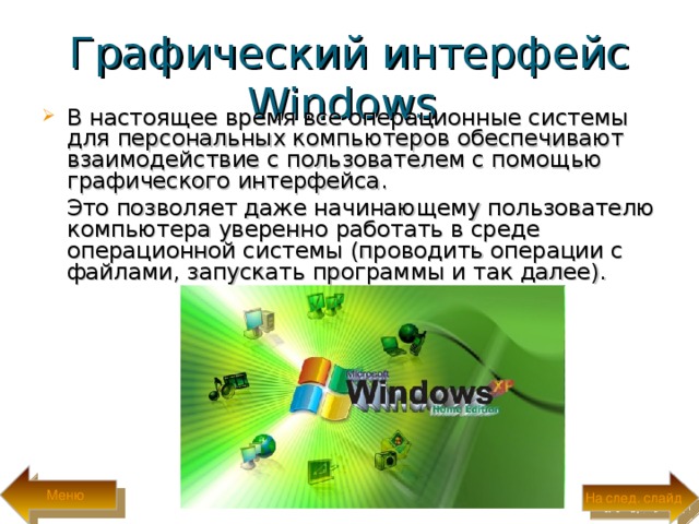 Графический интерфейс Windows  В настоящее время все операционные системы для персональных компьютеров обеспечивают взаимодействие с пользователем с помощью графического интерфейса.  Это позволяет даже начинающему пользователю компьютера уверенно работать в среде операционной системы (проводить операции с файлами, запускать программы и так далее). Меню На след. слайд 