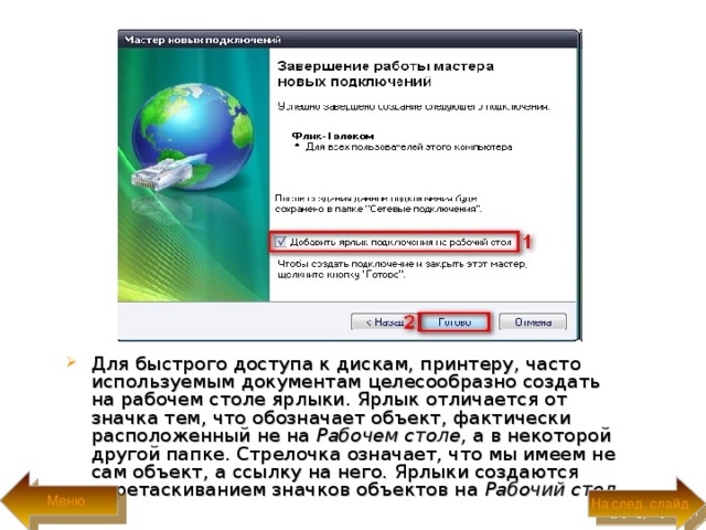 Для быстрого доступа к дискам, принтеру, часто используемым документам целесообразно создать на рабочем столе ярлыки. Ярлык отличается от значка тем, что обозначает объект, фактически расположенный не на Рабочем столе, а в некоторой другой папке. Стрелочка означает, что мы имеем не сам объект, а ссылку на него. Ярлыки создаются перетаскиванием значков объектов на Рабочий стол.  Меню На след. слайд 