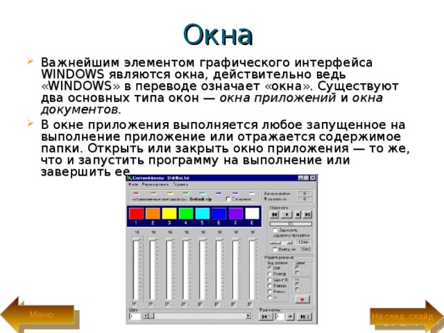 Окна Важнейшим элементом графического интерфейса WINDOWS являются окна, действительно ведь «WINDOWS» в переводе означает «окна». Существуют два основных типа окон — окна приложений и окна документов. В окне приложения выполняется любое запущенное на выполнение приложение или отража­ется содержимое папки. Открыть или закрыть окно приложения — то же, что и запустить программу на выполнение или завершить ее. Меню На след. слайд 