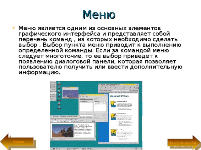 Меню Меню является одним из основных элементов графического интерфейса и представляет собой перечень команд , из которых необходимо сделать выбор . Выбор пункта меню приводит к выполнению определенной команды. Если за командой меню следует многоточие, то ее выбор приведет к появлению диалоговой панели, которая позволяет пользователю получить или ввести дополнительную информацию. Меню На след. слайд 