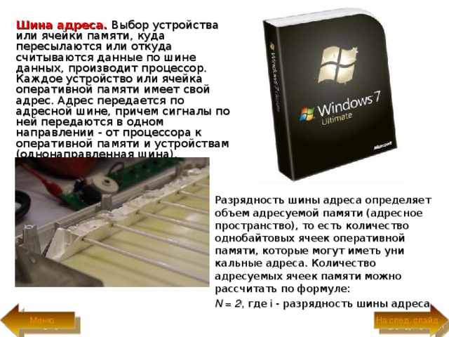 Шина адреса.  Выбор устройства или ячейки памяти, куда пересылаются или откуда считываются данные по шине данных, производит процессор. Каждое устройство или ячейка оперативной памяти имеет свой адрес. Адрес передается по адресной шине, причем сигналы по ней передаются в одном направлении - от процессора к оперативной памяти и устройствам (однонаправленная шина).  Разрядность шины адреса определяет объем адресуемой памяти (адресное пространство), то есть количество однобай­товых ячеек оперативной памяти, которые могут иметь уни­кальные адреса. Количество адресуемых ячеек памяти мож­но рассчитать по формуле:  N = 2 i ,  где i  - разрядность шины адреса. На след. слайд Меню 