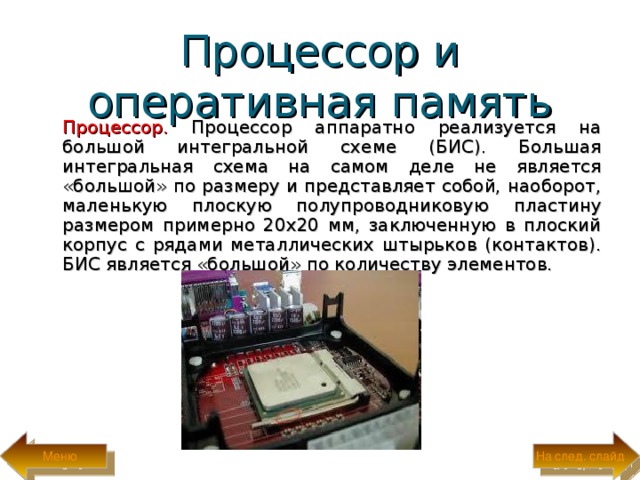 Процессор и оперативная память  Процессор. Процессор аппаратно реализуется на большой интегральной схеме (БИС). Большая интегральная схема на самом деле не является «большой» по размеру и представляет собой, наоборот, маленькую плоскую полупроводниковую  пластину размером примерно 20x20 мм, заключенную в плоский корпус с рядами металлических штырьков (контактов). БИС является «большой» по количеству элементов. На след. слайд Меню 