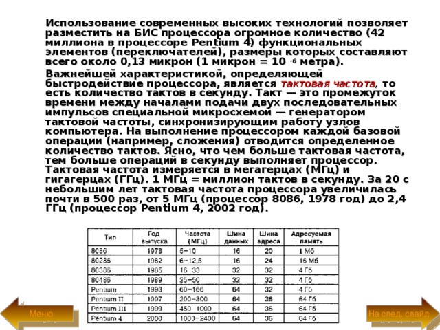  Использование современных высоких технологий позволяет разместить на БИС процессора огромное количество (42 миллиона в процессоре Pentium 4) функциональных элементов (переключателей), размеры которых составляют всего около 0,13 микрон (1 микрон = 10 - 6 метра).  Важнейшей характеристикой, определяющей быстродействие процессора, является тактовая частота , то есть количество тактов в секунду. Такт — это промежуток времени между началами подачи двух последовательных импульсов специальной микросхемой — генератором тактовой частоты, синхронизирующим работу узлов компьютера. На выполнение процессором каждой базовой операции (например, сложения) отводится определенное количество тактов. Ясно, что чем больше тактовая частота, тем больше операций в секунду выполняет процессор. Тактовая частота измеряется в мегагерцах (МГц) и гигагерцах (ГГц). 1 МГц = миллион тактов в секунду. За 20 с небольшим лет тактовая частота процессора увеличилась почти в 500 раз, от 5 МГц (процессор 8086, 1978 год) до 2,4 ГГц (процессор Pentium 4, 2002 год) .  На след. слайд Меню 