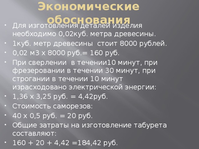 Экономические обоснования Для изготовления деталей изделия необходимо 0,02куб. метра древесины. 1куб. метр древесины стоит 8000 рублей. 0,02 м3 х 8000 руб.= 160 руб. При сверлении в течении10 минут, при фрезеровании в течении 30 минут, при строгании в течении 10 минут израсходовано электрической энергии: 1,36 х 3,25 руб. = 4,42руб. Стоимость саморезов: 40 x 0,5 руб. = 20 руб. Общие затраты на изготовление табурета составляют: 160 + 20 + 4,42 =184,42 руб. 