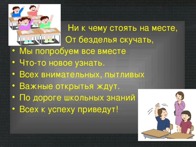  Ни к чему стоять на месте,  От безделья скучать, Мы попробуем все вместе Что-то новое узнать. Всех внимательных, пытливых Важные открытья ждут. По дороге школьных знаний Всех к успеху приведут! 