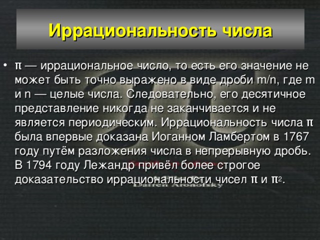 Иррациональность числа π — иррациональное число, то есть его значение не может быть точно выражено в виде дроби m/n, где m и n — целые числа. Следовательно, его десятичное представление никогда не заканчивается и не является периодическим. Иррациональность числа π была впервые доказана Иоганном Ламбертом в 1767 году путём разложения числа в непрерывную дробь. В 1794 году Лежандр привёл более строгое доказательство иррациональности чисел π и π 2 . 