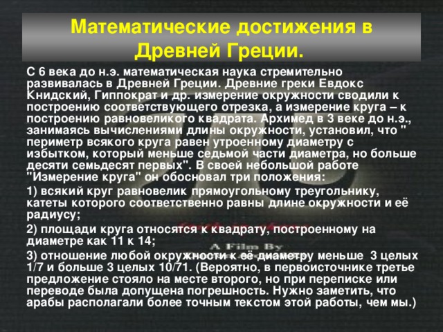 Математические достижения в Древней Греции.  С 6 века до н.э. математическая наука стремительно развивалась в Древней Греции. Древние греки Евдокс Книдский, Гиппократ и др. измерение окружности сводили к построению соответствующего отрезка, а измерение круга – к построению равновеликого квадрата. Архимед в 3 веке до н.э., занимаясь вычислениями длины окружности, установил, что 