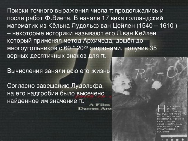 Поиски точного выражения числа π продолжались и после работ Ф.Виета. В начале 17 века голландский математик из Кёльна Лудольф ван Цейлен (1540 – 1610 ) – некоторые историки называют его Л.ван Кейлен  который применяя метод Архимеда, дошёл до многоугольников с 60 * 20 29 сторонами, получив 35 верных десятичных знаков для π . Вычисления заняли всю его жизнь . Согласно завещанию Лудольфа, на его надгробии было высечено найденное им значение π . 