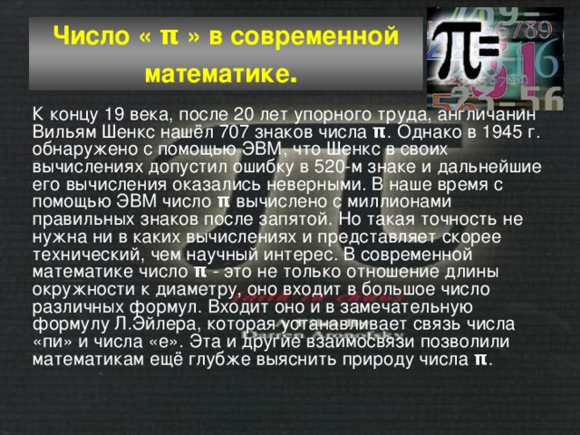 Число « π » в современной математике .  К концу 19 века, после 20 лет упорного труда, англичанин Вильям Шенкс нашёл 707 знаков числа π . Однако в 1945 г. обнаружено с помощью ЭВМ, что Шенкс в своих вычислениях допустил ошибку в 520-м знаке и дальнейшие его вычисления оказались неверными. В наше время с помощью ЭВМ число π вычислено с миллионами правильных знаков после запятой. Но такая точность не нужна ни в каких вычислениях и представляет скорее технический, чем научный интерес. В современной математике число π - это не только отношение длины окружности к диаметру, оно входит в большое число различных формул. Входит оно и в замечательную формулу Л.Эйлера, которая устанавливает связь числа «пи» и числа «е». Эта и другие взаимосвязи позволили математикам ещё глубже выяснить природу числа π . 