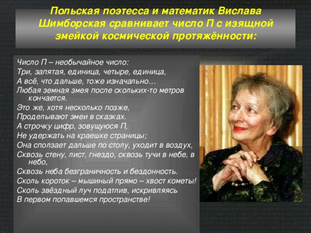Польская поэтесса и математик Вислава Шимборская сравнивает число П с изящной змейкой космической протяжённости:   Число П – необычайное число: Три, запятая, единица, четыре, единица, А всё, что дальше, тоже изначально… Любая земная змея после скольких-то метров кончается. Это же, хотя несколько позже, Проделывают змеи в сказках. А строчку цифр, зовущуюся П, Не удержать на краешке страницы; Она сползает дальше по столу, уходит в воздух, Сквозь стену, лист, гнездо, сквозь тучи в небе, в небо, Сквозь неба безграничность и бездонность. Сколь короток – мышиный прямо – хвост кометы! Сколь звёздный луч податлив, искривляясь В первом попавшемся пространстве! 