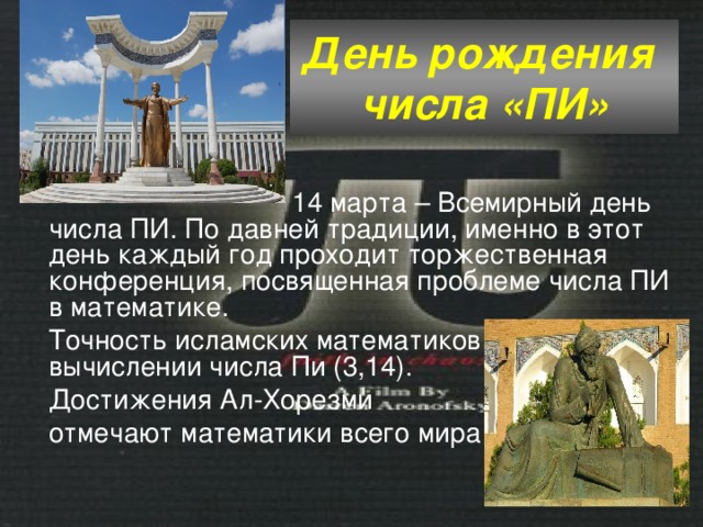 День рождения  числа «ПИ»  14 марта – Всемирный день числа ПИ. По давней традиции, именно в этот день каждый год проходит торжественная конференция, посвященная проблеме числа ПИ в математике. Точность исламских математиков в вычислении числа Пи (3,14). Достижения Ал-Хорезми отмечают математики всего мира 