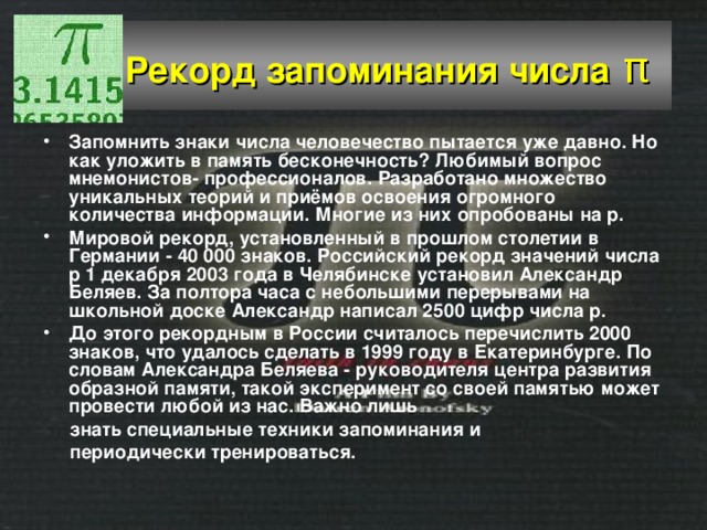  Рекорд запоминания числа  π  Запомнить знаки числа человечество пытается уже давно. Но как уложить в память бесконечность? Любимый вопрос мнемонистов- профессионалов. Разработано множество уникальных теорий и приёмов освоения огромного количества информации. Многие из них опробованы на p. Мировой рекорд, установленный в прошлом столетии в Германии - 40 000 знаков. Российский рекорд значений числа p 1 декабря 2003 года в Челябинске установил Александр Беляев. За полтора часа с небольшими перерывами на школьной доске Александр написал 2500 цифр числа p. До этого рекордным в России считалось перечислить 2000 знаков, что удалось сделать в 1999 году в Екатеринбурге. По словам Александра Беляева - руководителя центра развития образной памяти, такой эксперимент со своей памятью может провести любой из нас. Важно лишь  знать специальные техники запоминания и  периодически тренироваться. 