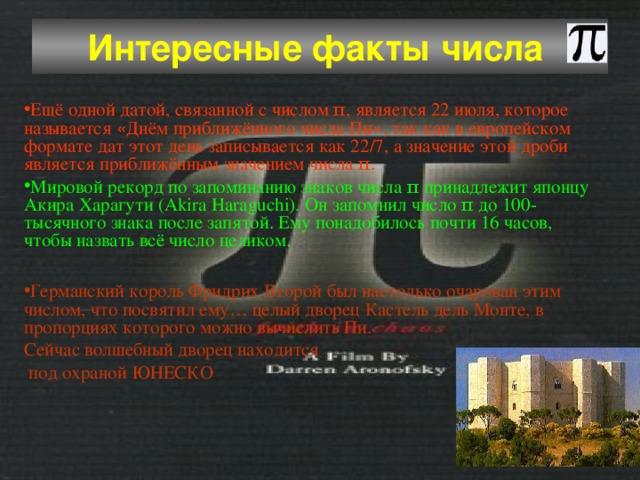 Интересные факты числа  Ещё одной датой, связанной с числом π, является 22 июля, которое называется « Днём приближённого числа Пи » , так как в европейском формате дат этот день записывается как 22/7, а значение этой дроби является приближённым значением числа π.  Мировой рекорд по запоминанию знаков числа π принадлежит японцу Акира Харагути (Akira Haraguchi). Он запомнил число π до 100-тысячного знака после запятой. Ему понадобилось почти 16 часов, чтобы назвать всё число целиком. Германский король Фридрих Второй был настолько очарован этим числом, что посвятил ему … целый дворец   Кастель дель Монте, в пропорциях которого можно вычислить Пи. Сейчас волшебный дворец находится  под охраной  ЮНЕСКО 