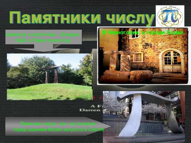 В Черногории, в городе Будва  : памятник в штате Нью - Джерси, США, в Парке скульптур. Памятник числу «пи» на ступенях перед зданием Музея искусств в Сиэтле 