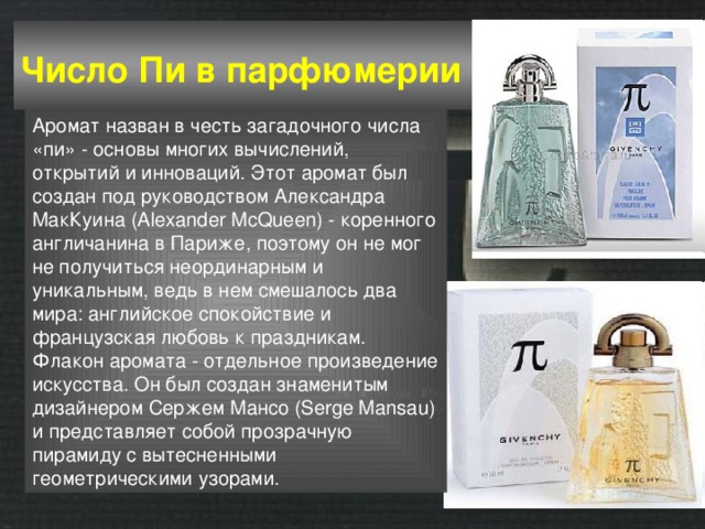 Число Пи в парфюмерии  Аромат назван в честь загадочного числа «пи» - основы многих вычислений, открытий и инноваций. Этот аромат был создан под руководством Александра МакКуина (Alexander McQueen) - коренного англичанина в Париже, поэтому он не мог не получиться неординарным и уникальным, ведь в нем смешалось два мира: английское спокойствие и французская любовь к праздникам. Флакон аромата - отдельное произведение искусства. Он был создан знаменитым дизайнером Сержем Мансо (Serge Mansau) и представляет собой прозрачную пирамиду с вытесненными геометрическими узорами. 