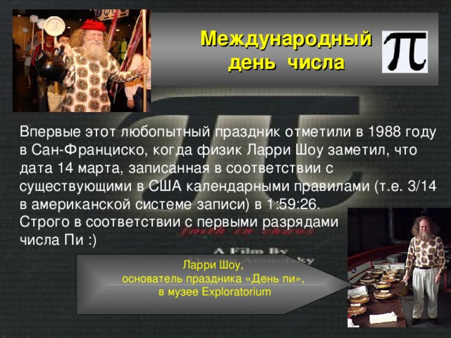  Международный  день числа Впервые этот любопытный праздник отметили в 1988 году в Сан-Франциско, когда физик Ларри Шоу заметил, что дата 14 марта, записанная в соответствии с существующими в США календарными правилами (т.е. 3/14 в американской системе записи) в 1:59:26. Строго в соответствии с первыми разрядами числа Пи :)   Ларри Шоу, основатель праздника «День пи», в музее Exploratorium 