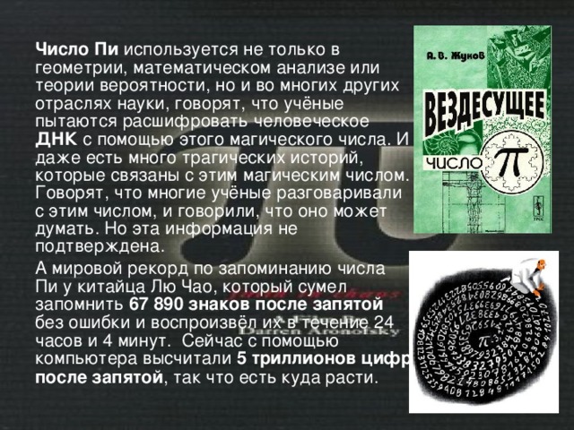 Число Пи используется не только в геометрии, математическом анализе или теории вероятности, но и во многих других отраслях науки, говорят, что учёные пытаются расшифровать человеческое ДНК с помощью этого магического числа. И даже есть много трагических историй, которые связаны с этим магическим числом. Говорят, что многие учёные разговаривали с этим числом, и говорили, что оно может думать. Но эта информация не подтверждена. А мировой рекорд по запоминанию числа Пи у китайца Лю Чао, который сумел запомнить 67 890 знаков после запятой без ошибки и воспроизвёл их в течение 24 часов и 4 минут. Сейчас с помощью компьютера высчитали 5 триллионов цифр после запятой , так что есть куда расти. 