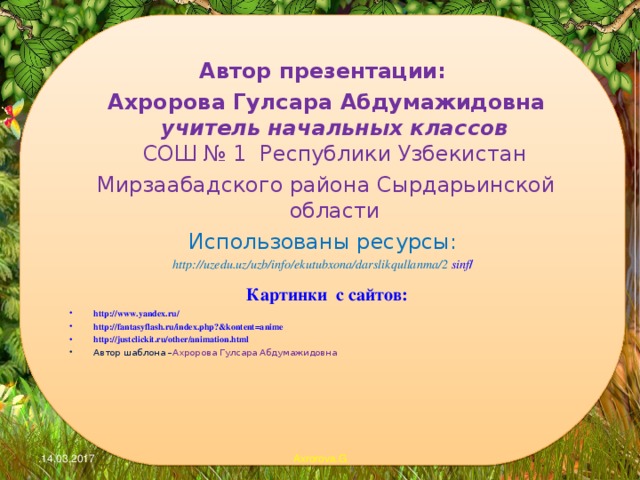 Автор презентации:  Ахророва Гулсара Абдумажидовна  учитель начальных классов  СОШ № 1 Республики Узбекистан  Мирзаабадского района Сырдарьинской области Использованы ресурсы: http://uzedu.uz/uzb/info/ekutubxona/darslikqullanma/2 sinf /  Картинки с сайтов: http://www.yandex.ru/ http://fantasyflash.ru/index.php?&kontent=anime http://justclickit.ru/other/animation.html Автор шаблона – Ахророва Гулсара Абдумажидовна   .14.03.2017 Axrorova.G