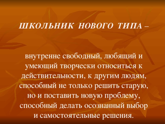 ШКОЛЬНИК НОВОГО ТИПА –   внутренне свободный, любящий и умеющий творчески относиться к действительности, к другим людям, способный не только решить старую, но и поставить новую проблему, способный делать осознанный выбор и самостоятельные решения. 