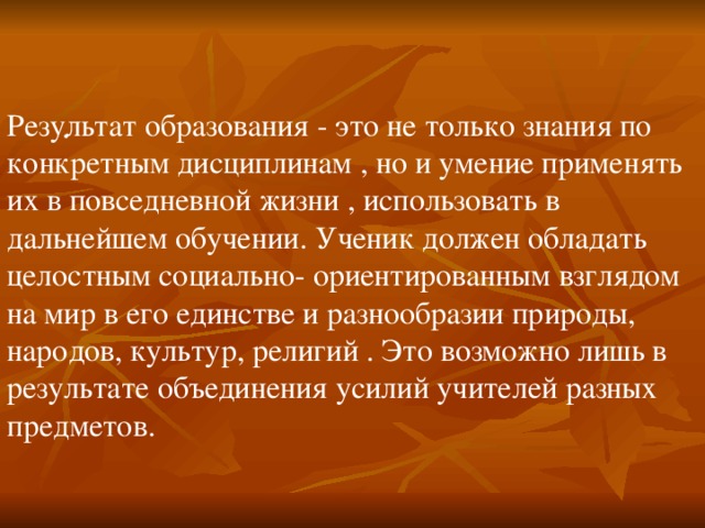 . Результат образования - это не только знания по конкретным дисциплинам , но и умение применять их в повседневной жизни , использовать в дальнейшем обучении. Ученик должен обладать целостным социально- ориентированным взглядом на мир в его единстве и разнообразии природы, народов, культур, религий . Это возможно лишь в результате объединения усилий учителей разных предметов. 